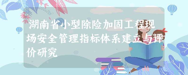 湖南省小型除险加固工程现场安全管理指标体系建立与评价研究 湖南省小型除险加固工程现场安全管理指标体系建立与评价研究