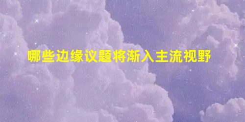哪些边缘议题将渐入主流视野 哪些边缘议题将渐入主流视野