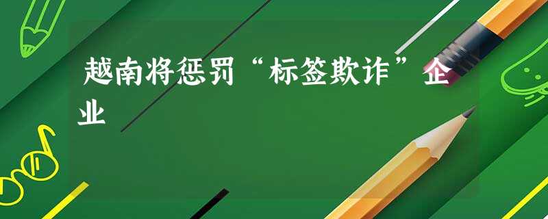 越南将惩罚“标签欺诈”企业 越南将惩罚“标签欺诈”企业