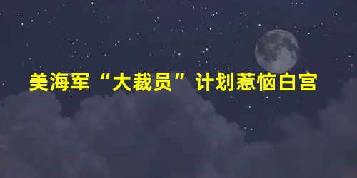 美海军“大裁员”计划惹恼白宫 美海军“大裁员”计划惹恼白宫
