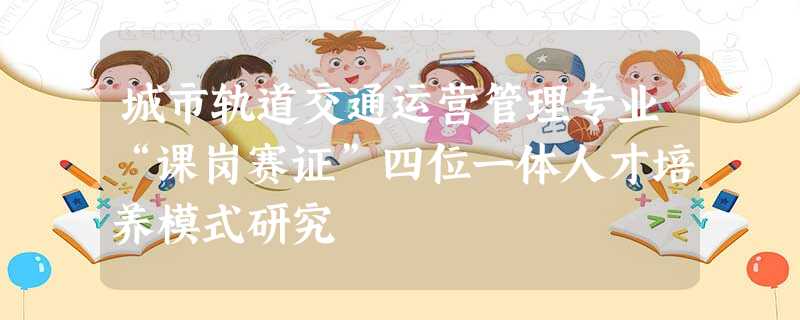 城市轨道交通运营管理专业“课岗赛证”四位一体人才培养模式研究 城市轨道交通运营管理专业“课岗赛证”四位一体人才培养模式研究