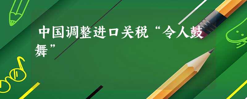 中国调整进口关税“令人鼓舞” 中国调整进口关税“令人鼓舞”