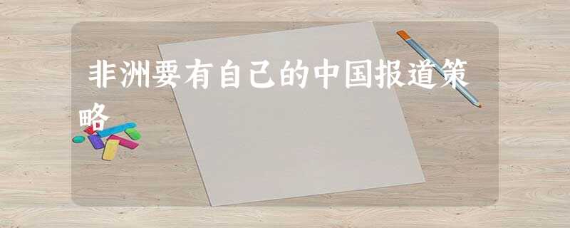 非洲要有自己的中国报道策略 非洲要有自己的中国报道策略