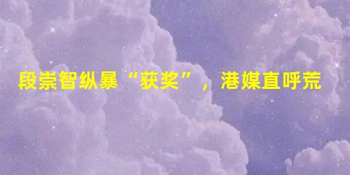 段崇智纵暴“获奖”,港媒直呼荒唐 段崇智纵暴“获奖”,港媒直呼荒唐
