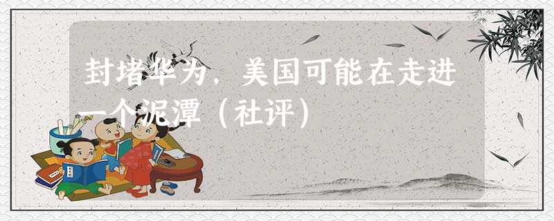 封堵华为,美国可能在走进一个泥潭(社评) 封堵华为,美国可能在走进一个泥潭(社评)