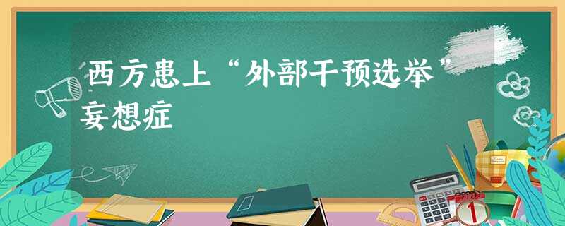 西方患上“外部干预选举”妄想症 西方患上“外部干预选举”妄想症