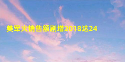 美军火销售额剧增2018达2460亿 美军火销售额剧增2018达2460亿