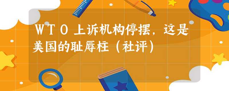 WTO上诉机构停摆,这是美国的耻辱柱(社评) WTO上诉机构停摆,这是美国的耻辱柱(社评)