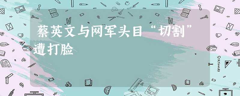 蔡英文与网军头目“切割”遭打脸 蔡英文与网军头目“切割”遭打脸