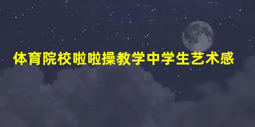 体育院校啦啦操教学中学生艺术感染力提高研究 体育院校啦啦操教学中学生艺术感染力提高研究