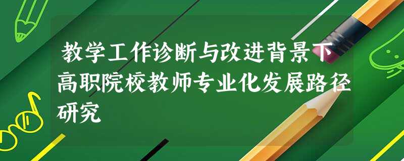 教学工作诊断与改进背景下高职院校教师专业化发展路径研究 教学工作诊断与改进背景下高职院校教师专业化发展路径研究