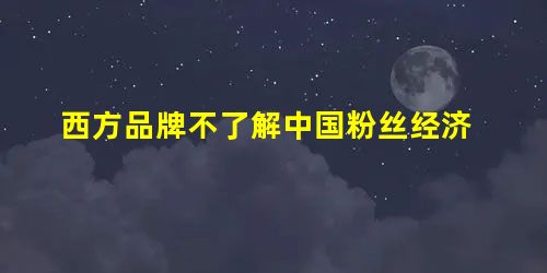 西方品牌不了解中国粉丝经济 西方品牌不了解中国粉丝经济