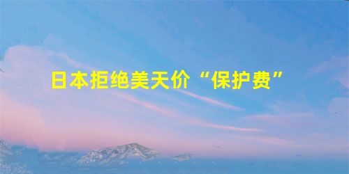 日本拒绝美天价“保护费” 日本拒绝美天价“保护费”