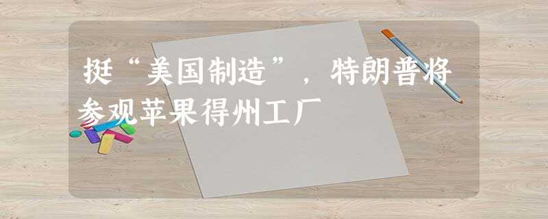 挺“美国制造”,特朗普将参观苹果得州工厂 挺“美国制造”,特朗普将参观苹果得州工厂