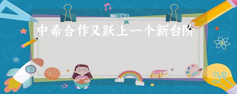 中希合作又跃上一个新台阶 中希合作又跃上一个新台阶