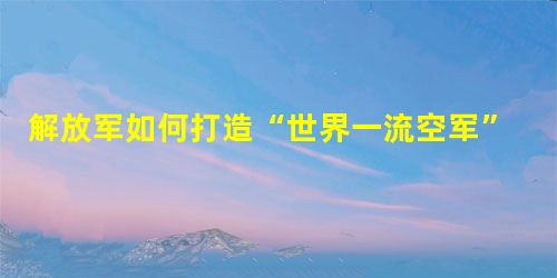 解放军如何打造“世界一流空军” 解放军如何打造“世界一流空军”