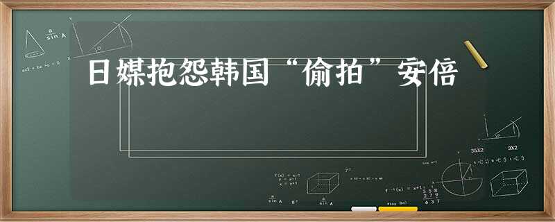 日媒抱怨韩国“偷拍”安倍 日媒抱怨韩国“偷拍”安倍