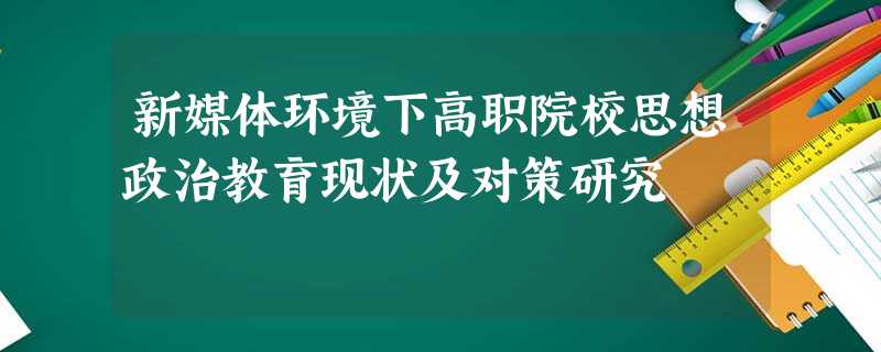 新媒体环境下高职院校思想政治教育现状及对策研究 新媒体环境下高职院校思想政治教育现状及对策研究