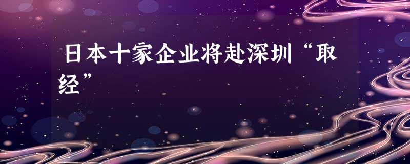 日本十家企业将赴深圳“取经” 日本十家企业将赴深圳“取经”