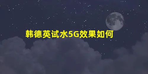 韩德英试水5G效果如何 韩德英试水5G效果如何