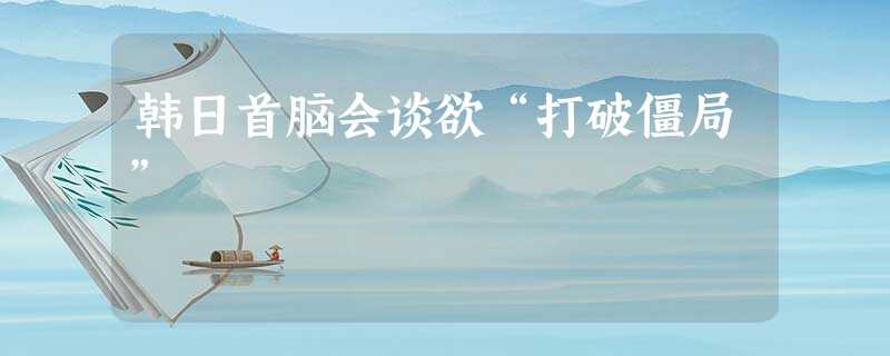 韩日首脑会谈欲“打破僵局” 韩日首脑会谈欲“打破僵局”