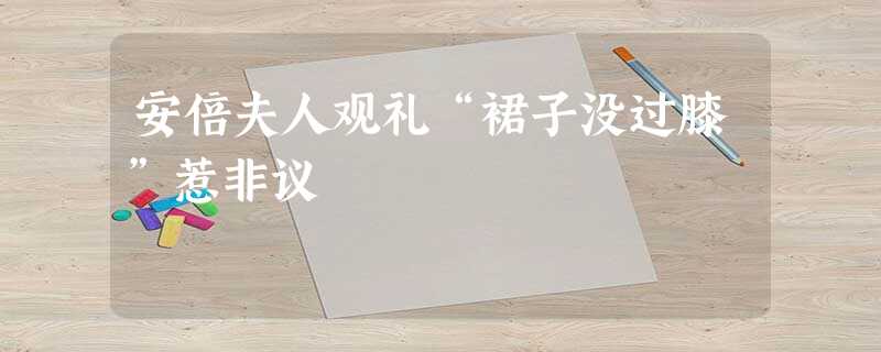 安倍夫人观礼“裙子没过膝”惹非议 安倍夫人观礼“裙子没过膝”惹非议