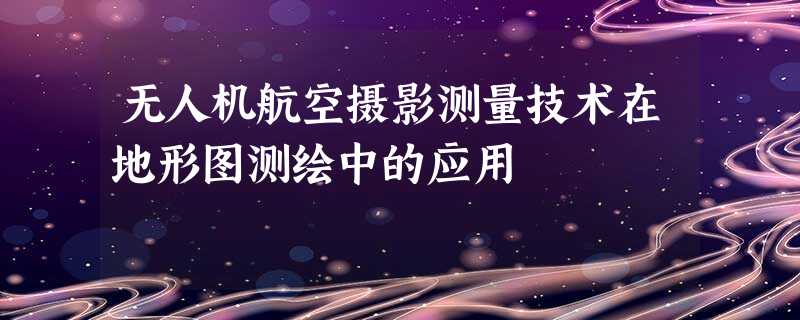 无人机航空摄影测量技术在地形图测绘中的应用 无人机航空摄影测量技术在地形图测绘中的应用