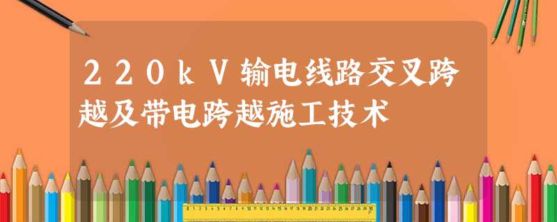 220kV输电线路交叉跨越及带电跨越施工技术 220kV输电线路交叉跨越及带电跨越施工技术