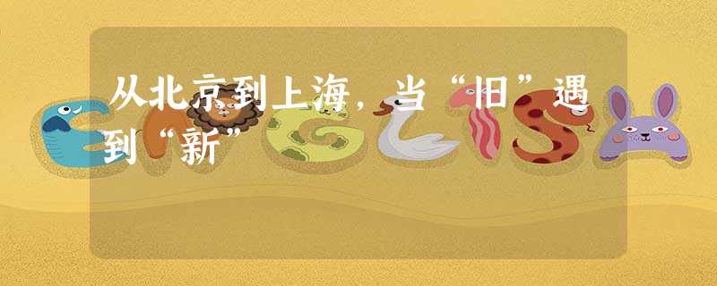 从北京到上海,当“旧”遇到“新” 从北京到上海,当“旧”遇到“新”