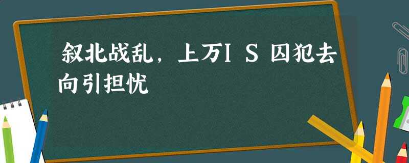 叙北战乱,上万IS囚犯去向引担忧 叙北战乱,上万IS囚犯去向引担忧