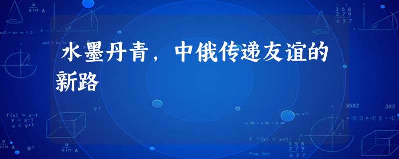 水墨丹青,中俄传递友谊的新路 水墨丹青,中俄传递友谊的新路
