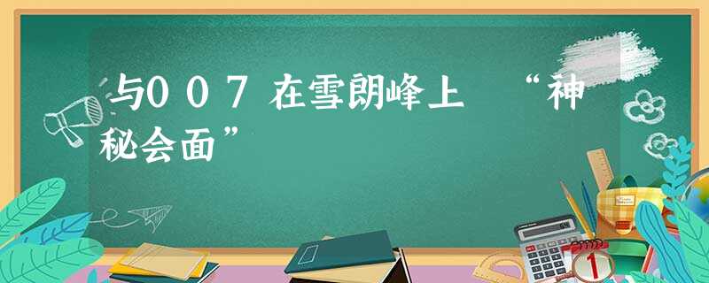 与007在雪朗峰上 “神秘会面” 与007在雪朗峰上 “神秘会面”
