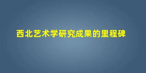 西北艺术学研究成果的里程碑 西北艺术学研究成果的里程碑