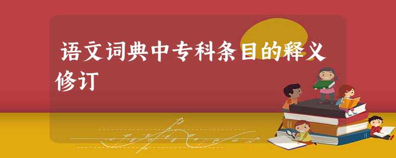 语文词典中专科条目的释义修订 语文词典中专科条目的释义修订