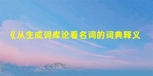 《从生成词库论看名词的词典释义》一文商榷 《从生成词库论看名词的词典释义》一文商榷