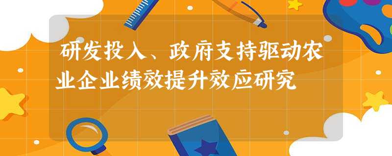 研发投入、政府支持驱动农业企业绩效提升效应研究 研发投入、政府支持驱动农业企业绩效提升效应研究