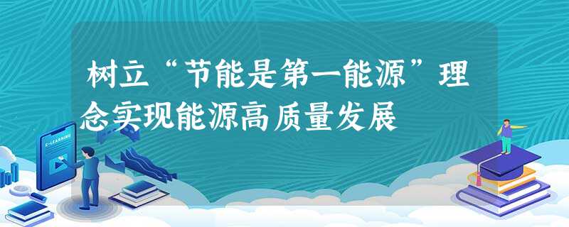 树立“节能是第一能源”理念实现能源高质量发展 树立“节能是第一能源”理念实现能源高质量发展