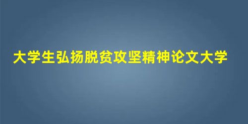 大学生弘扬脱贫攻坚精神论文大学生对脱贫攻坚的认识和体会作文 大学生弘扬脱贫攻坚精神论文大学生对脱贫攻坚的认识和体会作文