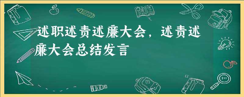 述职述责述廉大会,述责述廉大会总结发言 述职述责述廉大会,述责述廉大会总结发言