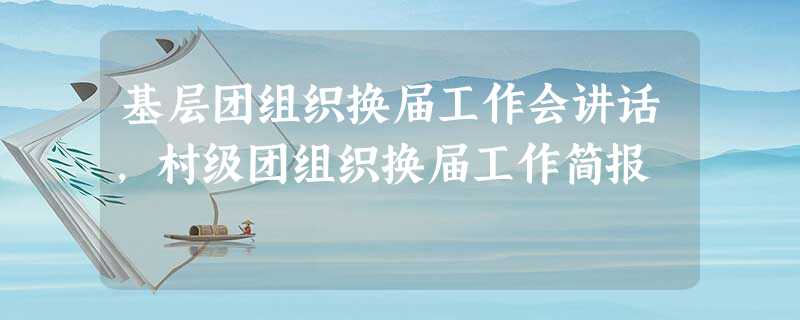 基层团组织换届工作会讲话,村级团组织换届工作简报 基层团组织换届工作会讲话,村级团组织换届工作简报