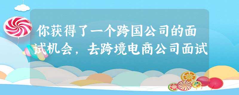 你获得了一个跨国公司的面试机会,去跨境电商公司面试 你获得了一个跨国公司的面试机会,去跨境电商公司面试