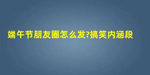 端午节朋友圈怎么发?搞笑内涵段子祝福说说,端午节简短朋友圈 端午节朋友圈怎么发?搞笑内涵段子祝福说说,端午节简短朋友圈