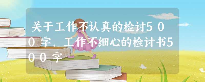 关于工作不认真的检讨500字,工作不细心的检讨书500字 关于工作不认真的检讨500字,工作不细心的检讨书500字