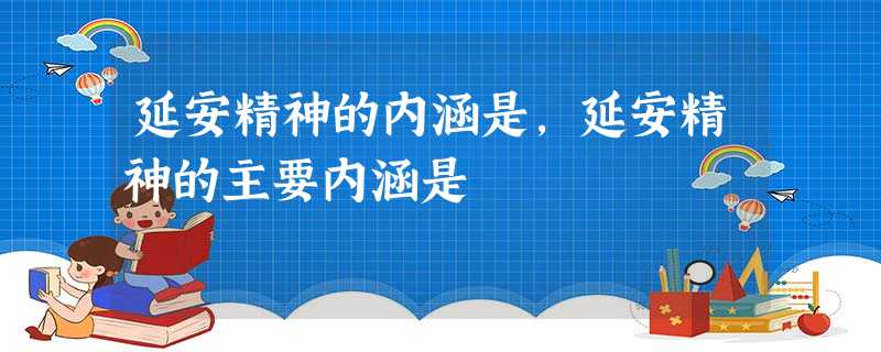 延安精神的内涵是,延安精神的主要内涵是 延安精神的内涵是,延安精神的主要内涵是