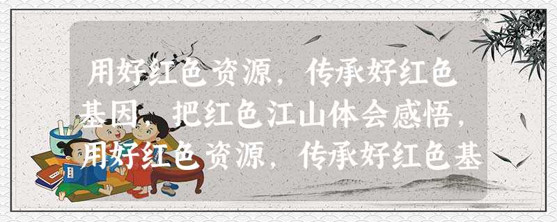 用好红色资源,传承好红色基因,把红色江山体会感悟,用好红色资源,传承好红色基因,把红色江山体会思想汇报 用好红色资源,传承好红色基因,把红色江山体会感悟,用好红色资源,传承好红色基因,把红色江山体会思想汇报