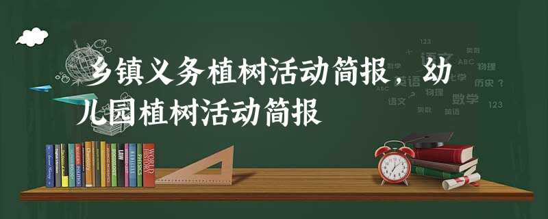 乡镇义务植树活动简报,幼儿园植树活动简报 乡镇义务植树活动简报,幼儿园植树活动简报