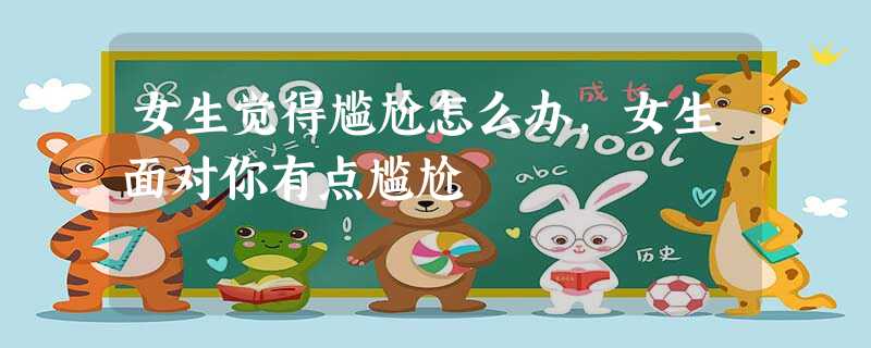 女生觉得尴尬怎么办,女生面对你有点尴尬 女生觉得尴尬怎么办,女生面对你有点尴尬