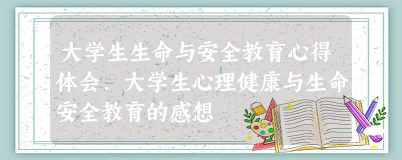 大学生生命与安全教育心得体会,大学生心理健康与生命安全教育的感想 大学生生命与安全教育心得体会,大学生心理健康与生命安全教育的感想