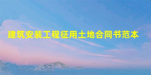 建筑安装工程征用土地合同书范本 建筑安装工程征用土地合同书范本