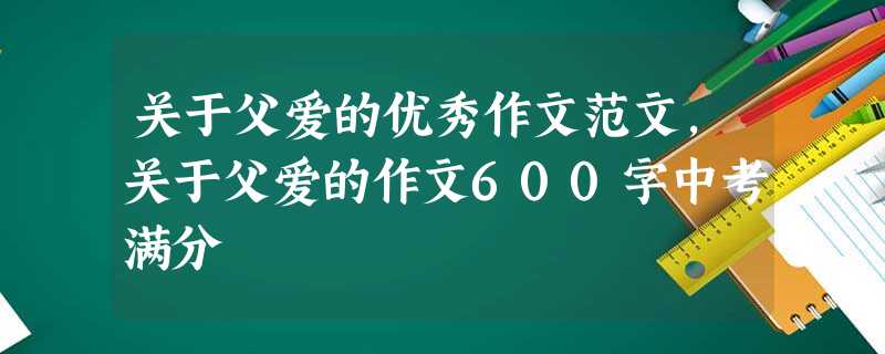 关于父爱的优秀作文范文,关于父爱的作文600字中考满分 关于父爱的优秀作文范文,关于父爱的作文600字中考满分